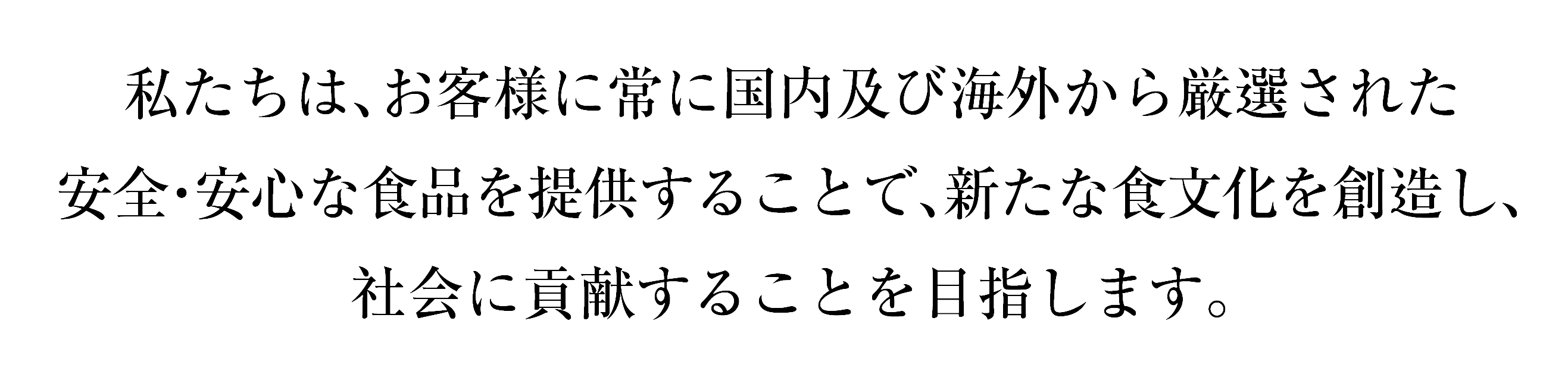 私たちは、お客様に常に国内及び海外から厳選された安心・安全な食品を提供することで、新たな食文化を創造し、社会に貢献することを目指します。